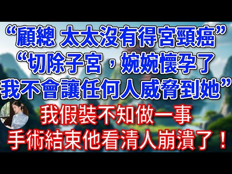 “顧總，太太沒有得宮頸癌”“我知道，切除子宮，婉婉懷孕了，我不會讓任何人威脅到她”我假裝不知做一事，手術結束他看清人崩潰了！#為人處世#生活經驗#情感故事#故事#小說#戀愛#情感#婚姻