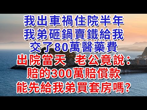 我出車禍住院半年，我弟砸鍋賣鐵給我交了80萬醫藥費，出院當天，老公竟說：賠的300萬賠償款，能先給我弟買套房嗎？#人际关系 #为人处世 #人生感悟 #生活经验 #情感故事