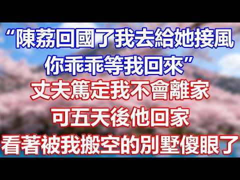 “陳荔回國了我去給她接風，你乖乖等我回來”，丈夫篤定我不會離家，可五天後他回家，看著被我搬空的別墅傻眼了