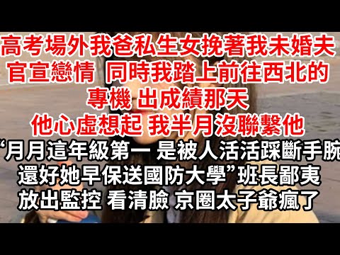 高考場外我爸私生女挽著我未婚夫官宣戀情 同時我踏上前往西北的專機,出成績那天他心虛想起 我半月沒聯繫他“月月這年級第一 是被人活活踩斷右手手腕，還好她早保送國防大學”班長鄙夷