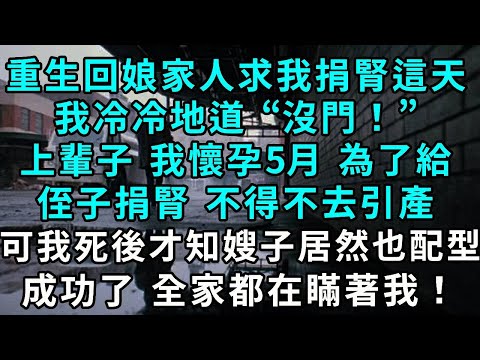 重生回娘家人求我捐腎這天，我冷冷地道“沒門！”上輩子 我懷孕5月 為了給侄子捐腎 不得不去引產，可我死後才知嫂子居然也配型成功了 全家都在瞞著我！
