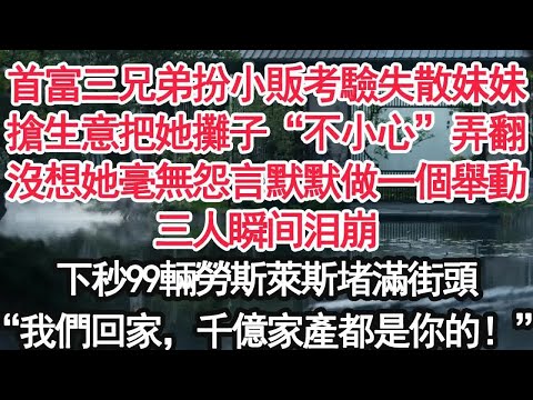 首富三兄弟扮小販考驗失散妹妹搶生意把她攤子“不小心”弄翻沒想她毫無怨言默默做一個舉動三人瞬间泪崩下秒99輛勞斯萊斯堵滿街頭“我們回家，千億家產都是你的！”
