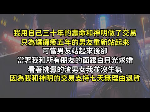 我用自己三十年的壽命和神明做了交易，只為讓癱瘓五年的男友重新站起來。可當男友站起來後卻當著我和所有朋友的面跟白月光求婚，看著挑釁的渣男女我並沒生氣，因為我和神明的交易支持七天無理由退貨。