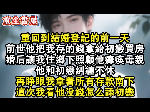 【重生爽文】重回到結婚登記的前一天。前世他把我存的錢拿給初戀買房。婚後讓我住鄉下照顧他癱瘓母親。他和初戀糾纏不休。再睜眼我拿著所有存款南下，這次我看他沒錢怎麼舔初戀。#小說 #重生故事 #爽文