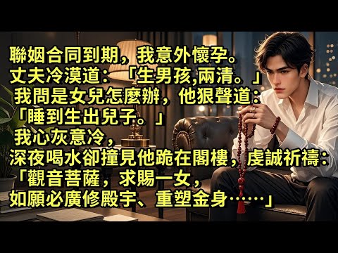 聯姻合同到期，我意外懷孕。丈夫冷漠道：「生男孩，兩清。」 我問是女兒怎麼辦，他道：「睡到生出兒子。」我心灰意冷，深夜喝水卻撞見他跪在閣樓虔誠祈禱：「觀音菩薩，求賜一女，如願必廣修殿宇、重塑金身……」