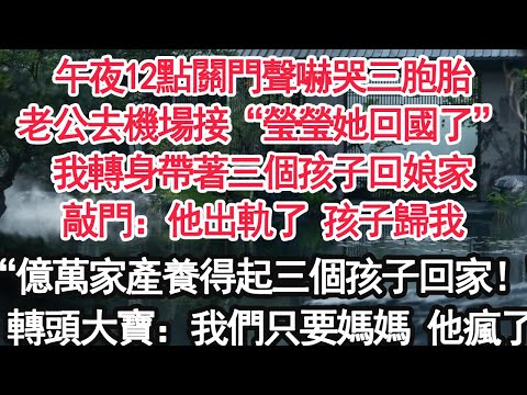 午夜12點關門聲嚇哭三胞胎，老公去機場接“瑩瑩她回國了”我轉身帶著三個孩子回娘家，敲門：他出軌了 孩子歸我，“億萬家產還養不起三個孩子了回家！”轉頭大寶：我們只要媽媽 他瘋了【顧亞男】【大女主】
