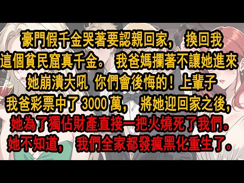 豪門假千金哭著要認親回家，換回我這個貧民窟真千金。我爸媽攔著不讓她進來 她崩潰大吼 你們會後悔的！上輩子我爸彩票中了3000萬，將她迎回家之後，直接一把火燒死了我們。她不知道，我們全家都發瘋黑化重生了