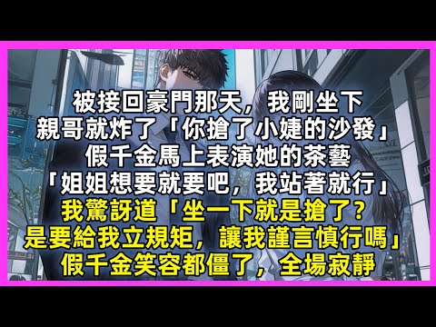 被接回豪門那天，我剛坐下，親哥就炸了「你搶了小婕的沙發」假千金馬上表演她的茶藝「姐姐想要就要吧，我站著就行」我驚訝道「坐一下就是搶了？是要給我立規矩，讓我謹言慎行嗎」假千金笑容都僵了，全場寂靜