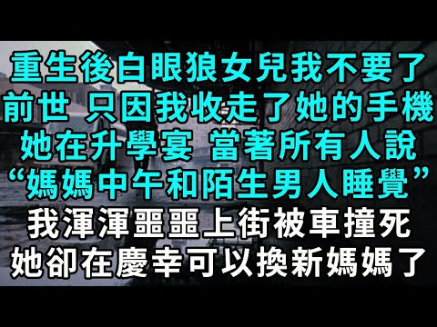 重生後白眼狼女兒我不要了，前世 只因我收走了她的手機，她在升學宴那天當著所有人說，“媽媽中午和陌生男人睡覺”，我渾渾噩噩上街被車撞死，她卻在慶幸可以換新媽媽了