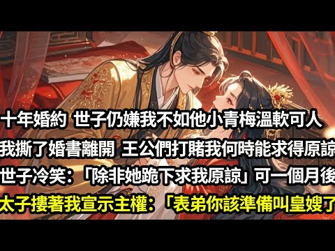 十年婚約世子嫌我不如他小青梅溫軟可人，我沒鬧撕了婚書轉身離開。王公們打賭出身低微的我何時能求得原諒，世子冷笑：「除非她跪下求我」可一個月後，太子摟著我走向他宣示主權：「表弟，你該叫皇嫂了」#愛情#完結
