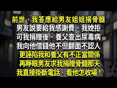 前世，我答應給男友姐姐捐骨髓，男友說要給我感謝費，我娩拒，可我捐贈後，養父查出尿毒病，我向他借錢他不但翻面不認人，更誣陷我和養父有不正當關係，再睜眼男友求我捐贈骨髓那天，我直接掛斷電話，看他怎收場！