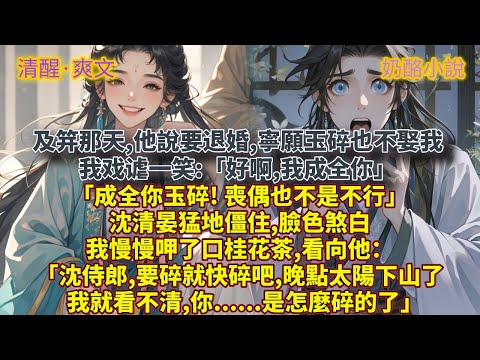 完結清醒爽文：及笄那天,他說要退婚,寧願玉碎也不娶我。我戏谑一笑:「好啊,我成全你。」「成全你玉碎! 喪偶也不是不行。」沈清晏猛地僵住,臉色煞白。我慢慢呷了口桂花茶,看向他：「沈侍郎,要碎就快碎吧,