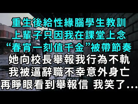 重生後給性緣腦學生教訓上輩子只因我在課堂上念“春宵一刻值千金”被帶節奏她向校長舉報我行為不軌我被逼辭職不幸意外身亡 再睜眼看到舉報信 我笑了...