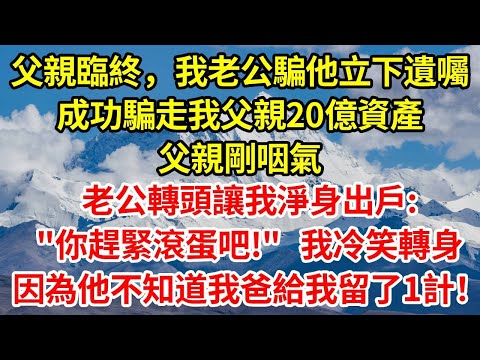 父親臨終,我老公騙他立下遺囑,成功騙走我父親20億資產,父親剛咽氣,老公轉頭讓我淨身出戶:"你趕緊滾蛋吧!"我冷笑轉身,因為他不知道我爸給我留了1計!#正能量 #故事分享 #故事頻道 #感情