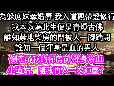 為躲庶妹奪婚辱 我入道觀帶髮修行我本以為此生便是青燈古佛誰知禁地柴房的門被人一腳踹開誰知一個渾身是血的男人倒在了我的禪房前 渾身浴血 小道姑，隨我再入一次紅塵？【花開】【愛情】【生活】