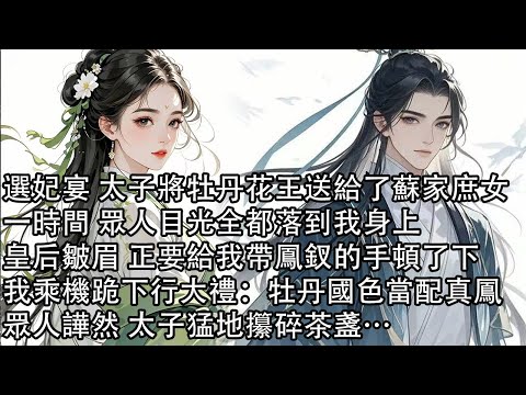 【一口氣看完】選妃宴 太子將牡丹花王送給了蘇家庶女，一時間 眾人目光全都落到我身上，皇后皺眉 正要給我帶鳳釵的手頓了下，我乘機跪下行大禮：牡丹國色當配真鳳，眾人譁然 太子猛地攥碎茶盞…