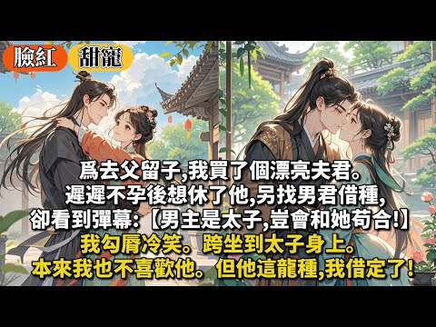 完結甜寵文：爲去父留子,我買了個漂亮夫君。遲遲不孕後想休了他,另找男君借種,卻看到彈幕:【男主是太子,豈會和她苟合!】我勾脣冷笑。跨坐到太子身上。本來我也不喜歡他。但他這龍種,我借定了!