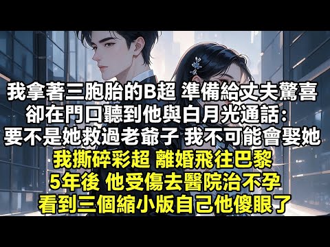 我拿著三胞胎的B超 準備給丈夫一個驚喜 卻在門口聽到他與白月光通話： 要不是她救過老爺子 我不可能會娶她 我撕碎彩超 離婚飛往巴黎 5年後 他受傷去醫院治不孕 看到三個縮小版【豪門總裁】【追妻】