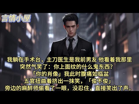 我躺在手术台，主刀医生是我前男友。他看着我那里，突然气笑了：你上面纹的什么鬼东西？  「你的肖像。」我此时腹痛如临盆，五官扭曲着挤出一抹笑，「俊不俊？」 旁边的麻醉师偷看了一眼，没忍住，直接笑出了声