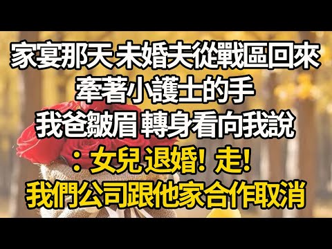 【完結】家宴那天 未婚夫從戰區回來，牽著小護士的手，我爸皺眉 轉身看向我說：女兒 退婚！走！我們公司跟他家合作取消