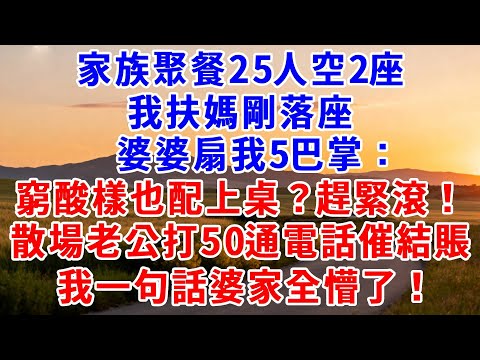 家族聚餐25人空2座，我扶媽剛落座，婆婆扇我5巴掌：窮酸樣也配上桌？趕緊滾！散場時老公狂打50通電話催結賬，我一句話婆家全懵了！ #爲人處世#故事#情感#小説#爽文#婆媳