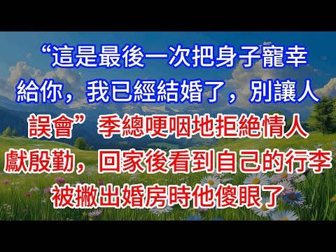 【完結】“這是最後一次把身子寵幸給你，我已經結婚了，別讓人誤會”季總哽咽地拒絶情人獻殷勤，回家後看到自己的行李被撇出婚房時他傻眼了