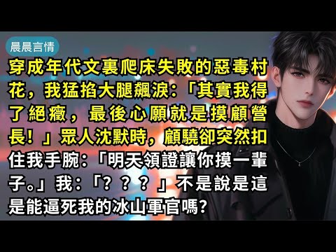 穿成年代文裏爬床失敗的惡毒村花，我猛掐大腿飆淚：「其實我得了絕癥，最後心願就是摸顧營長！」眾人沈默時，顧驍卻突然扣住我手腕：「明天領證讓你摸一輩子。」我：「？？？」不是說是這是能逼死我的冰山軍官嗎？
