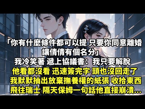 你有什麼條件都可以提 只要你同意離婚 讓倩倩有個名分 我冷笑著遞上協議書：我只要解脫 他看都沒看 迅速簽完字 頭也沒回走了 我默默抽出放棄撫養權紙張 收拾東西飛往瑞士 隔天保姆一句話他直接崩潰【追妻】