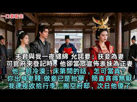 夫君與我一夜纏綿，允諾要：扶妾為妻，可官府來登記時，他卻當眾宣佈表妹為正妻。他一臉冷漠：床第間的話，怎可當真？你出身卑賤，做妾已是抬舉，簡直貪得無厭！」我連夜收拾行李，搬空府邸，次日他傻了！#古言
