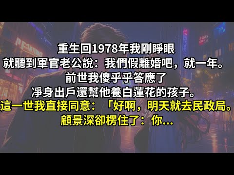 重生回1978年，我剛睜眼就聽到軍官老公說：我們假離婚吧，就一年。前世我傻乎乎答應了，凈身出戶還幫他養白蓮花的孩子。這一世我直接同意：「好啊，明天就去民政局。」顧景深卻楞住了：你...