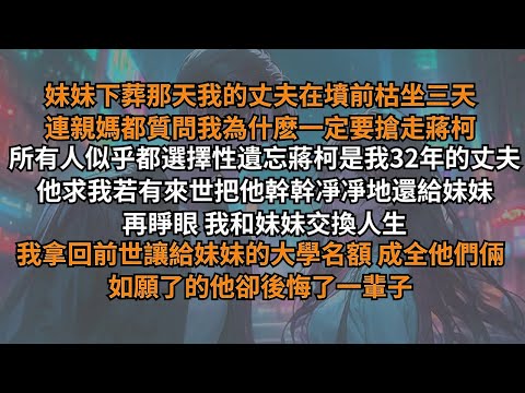 妹妹下葬那天丈夫在墳前枯坐三天，連親媽都質問我為什麽要搶走他！所有人似乎都遺忘蔣柯是我32年的丈夫。他求我若有來世把他幹幹凈凈還給妹妹，再睜眼，我拿回前世讓給妹妹的大學名額，如願了的他卻後悔了一輩子。