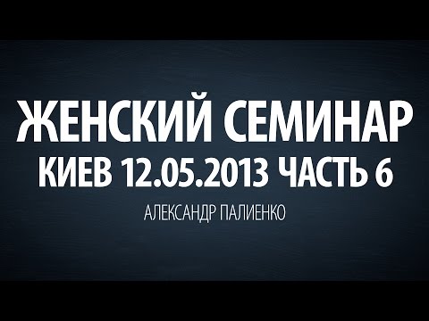 Женский семинар. Часть 6 (Киев 12.05.2013) Александр Палиенко.