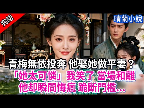 【完結】青梅無依投奔 他娶她做平妻？「她太可憐」我笑了 當場和離，他却瞬間悔瘋 跪斷門檻...#古言 #完結 #渣男 #綠茶 #大女主 #古風小說 #爽文