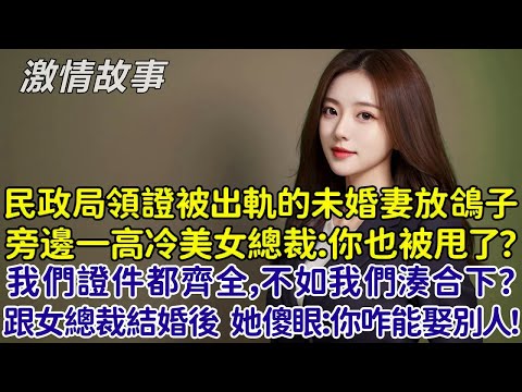 民政局領證被出軌副總的未婚妻放鴿子，旁邊一個高冷美女總裁：你也被甩了？反正我們證件都齊全，不如我們湊合下？我跟美女總裁結婚後，她傻眼：你怎麼能娶別的女人！