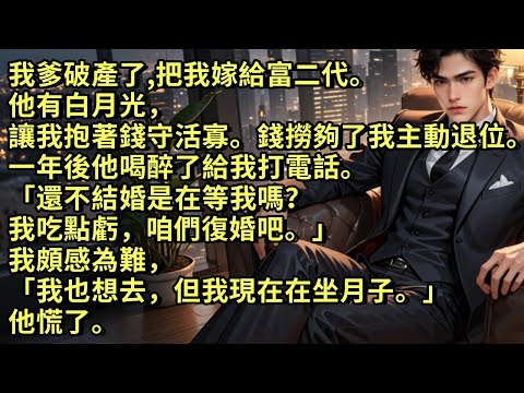 我爸破產把我閃嫁給富二代。他有白月光，讓我抱著錢守活寡。錢撈夠了，我主動退位。一年後他喝醉給我打電話。「還不結婚是在等我嗎？那我吃點虧，咱們復婚吧。」我說「我也想去，但我現在在坐月子。」他慌了。