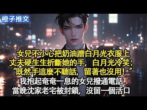 女兒不小心把奶油蹭白月光衣服上，丈夫硬生生折斷她手，白月光冷笑：“既然手這麼不聽話，留著也沒用！” 我抱起奄奄一息的女兒撥通電話。當晚沈家老宅被封鎖，沒留一個活口#追妻火葬場 #情感 #爽文 #故事