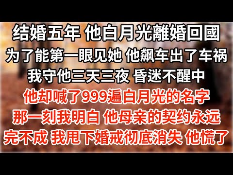 结婚五年 他白月光離婚回國，为了能第一眼见她，他飙车出了车祸。我守他三天三夜，昏迷不醒中他却喊了999遍白月光的名字。那一刻我终于明白，他母亲给的契约，永远完不成了。我甩下婚戒消失 可后来他满世界找我