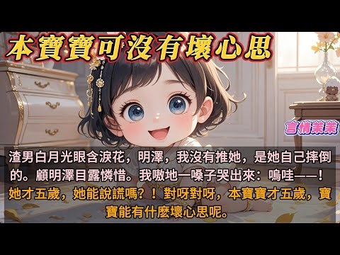 《本寶寶可沒有壞心思》渣男白月光眼含淚花，明澤，我沒有推她，是她自己摔倒的。顧明澤目露憐惜。我嗷地一嗓子哭出來：嗚哇——！她才五歲，她能說謊嗎？！對呀對呀，本寶寶才五歲，寶寶能有什麽壞心思呢。