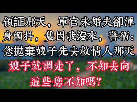 領証那天，軍官未婚夫卻渾身顫抖，隻因我沒來，警衛：您拋棄嫂子先去救情人那天，嫂子就調走了，不知去向！這些您不知嗎？