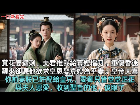 賞花宴遇刺，夫君推我給寡嫂擋刀。重傷昏迷，醒來卻聽他欲求皇恩娶寡嫂為平妻。皇帝大喜，你前妻朕已許配給皇兄，愛卿只管堂堂正正與夫人恩愛，收到聖旨的他，傻眼了#古言 #小說 #爽文