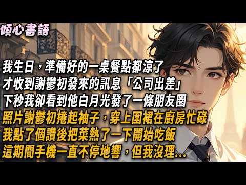 我生日準備好的一桌餐點都涼了才收到謝鬱初發來的訊息「公司出差」下秒我卻看到他的白月光更新了一條朋友圈。照片謝鬱初捲起袖子，穿上圍裙，在廚房忙碌。我點了個讚後把菜熱了一下開始吃飯，這期間手機一直不停地響