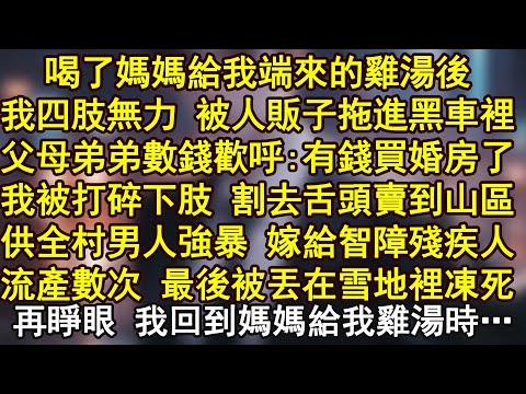 喝了媽媽給我端來的雞湯後，我四肢無力 被人販子拖進黑車裡，父母弟弟數錢歡呼:有錢買婚房了，我被打碎下肢 割去舌頭賣到山區，供全村男人強暴 嫁給智障殘疾人，流產數次 最後被丟在雪地裡凍死
