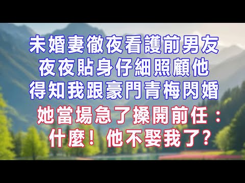 未婚妻徹夜看護前男友，夜夜貼身仔細照顧他，得知我跟豪門青梅閃婚，她當場急了搡開前任：什麼！他不娶我了？