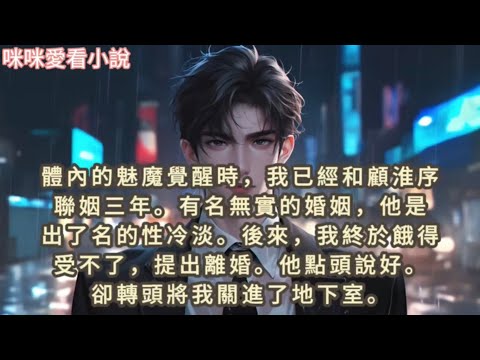 體內的魅魔覺醒時，我已經和顧淮序聯姻三年,有名無實的婚姻，他是出了名的性冷淡。後來，我終於餓得受不了，提出離婚,他點頭說好。卻轉頭將我關進了地下室…#一口气看完 #小说 ￼
