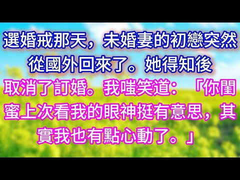 【完结】選婚戒那天，未婚妻的初戀突然從國外回來了。她得知後取消了訂婚。我嗤笑道：「你閨蜜上次看我的眼神挺有意思，其實我也有點心動了。」