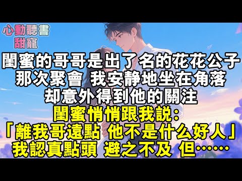 閨蜜的哥哥是出了名的花花公子。那次聚會，我安靜地坐在角落，卻意外得到他的關注。閨蜜悄悄跟我說：「離我哥遠點，他不是什麼好人。」我認真點頭，避之不及，但……#小說 #有聲書 #甜寵 #小說推文