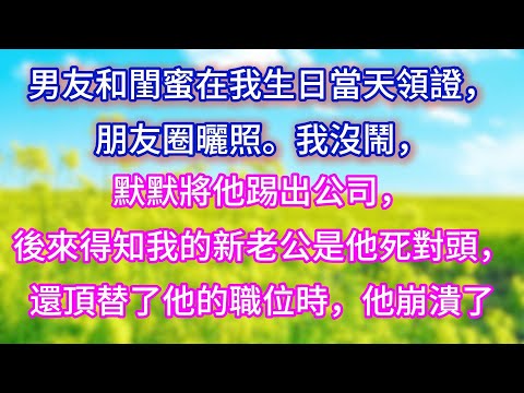 【完结】男友和閨蜜在我生日當天領證，朋友圈曬照。我沒鬧，默默將他踢出公司，後來得知我的新老公是他死對頭，還頂替了他的職位時，他崩潰了
