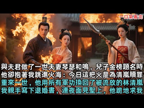 與夫君做了一世夫妻琴瑟和鳴，兒子金榜題名時，他卻抱著我跳進火海：今日這把火是為清嵐贖罪，重來一世，他用所有軍功換回了被流放的林清嵐，我親手寫下退婚書，連夜面見聖上，他跪地求我#小说#故事#爽文小说