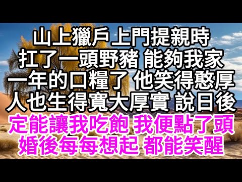 山上獵戶上門提親時，扛了一頭野豬，能夠我家一年的口糧了，他笑得憨厚，人也生得寬大厚實，說日後定能讓我吃飽，我便點了頭，婚後每每想起，都能笑醒 【美好人生】