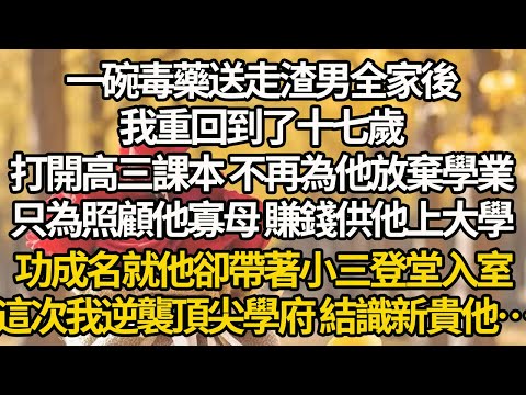 【完結】一碗毒藥送走渣男全家後，我重回到了十七歲，打開高三課本 不再為他放棄學業，只為照顧他寡母 賺錢供他上大學，功成名就他卻帶著小三登堂入室，這次我逆襲頂尖學府 結識新貴他…